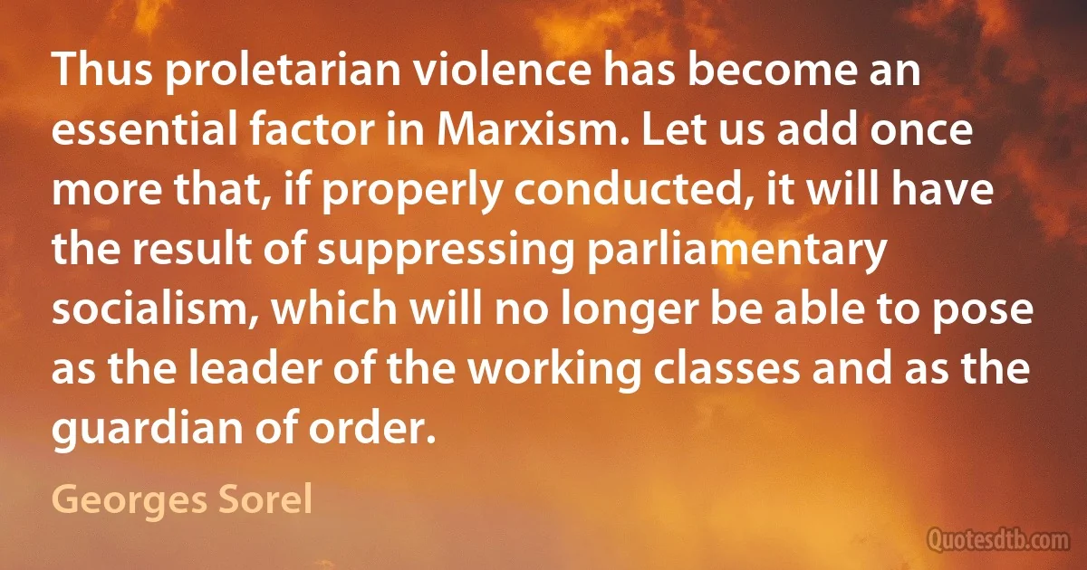 Thus proletarian violence has become an essential factor in Marxism. Let us add once more that, if properly conducted, it will have the result of suppressing parliamentary socialism, which will no longer be able to pose as the leader of the working classes and as the guardian of order. (Georges Sorel)