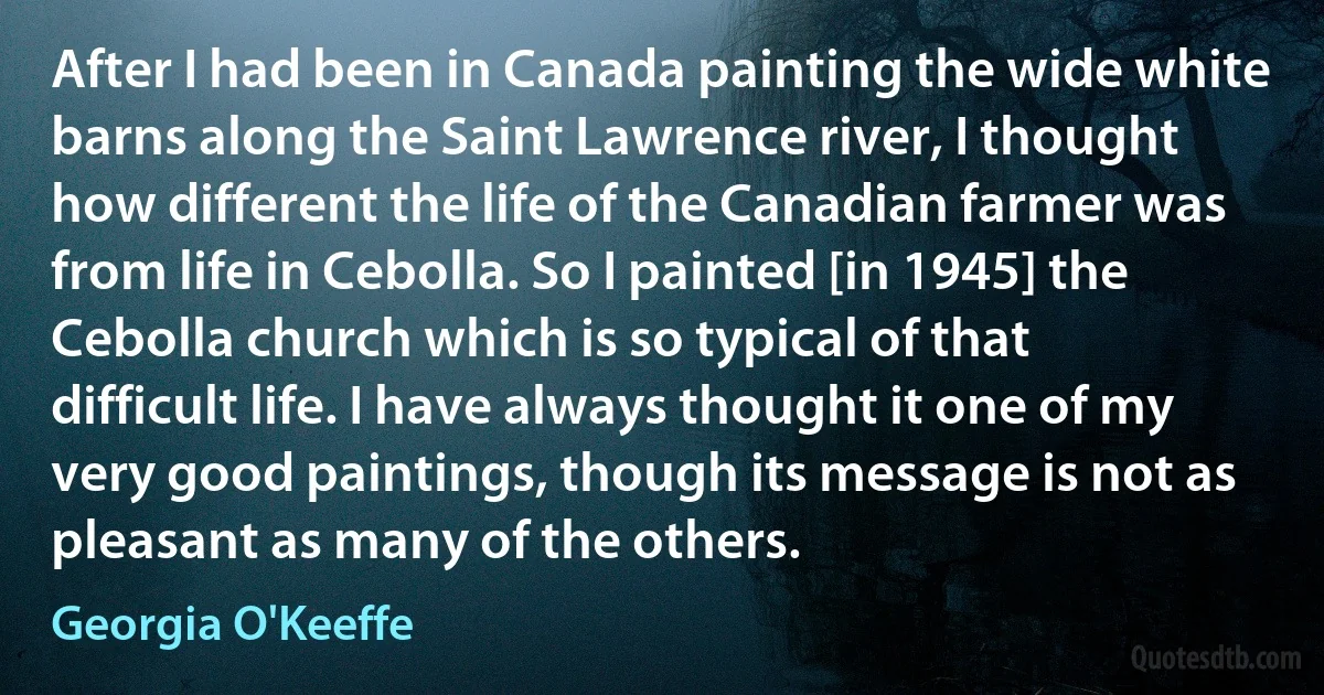 After I had been in Canada painting the wide white barns along the Saint Lawrence river, I thought how different the life of the Canadian farmer was from life in Cebolla. So I painted [in 1945] the Cebolla church which is so typical of that difficult life. I have always thought it one of my very good paintings, though its message is not as pleasant as many of the others. (Georgia O'Keeffe)