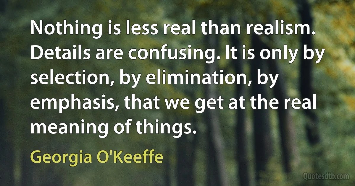 Nothing is less real than realism. Details are confusing. It is only by selection, by elimination, by emphasis, that we get at the real meaning of things. (Georgia O'Keeffe)