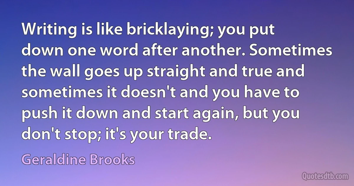 Writing is like bricklaying; you put down one word after another. Sometimes the wall goes up straight and true and sometimes it doesn't and you have to push it down and start again, but you don't stop; it's your trade. (Geraldine Brooks)