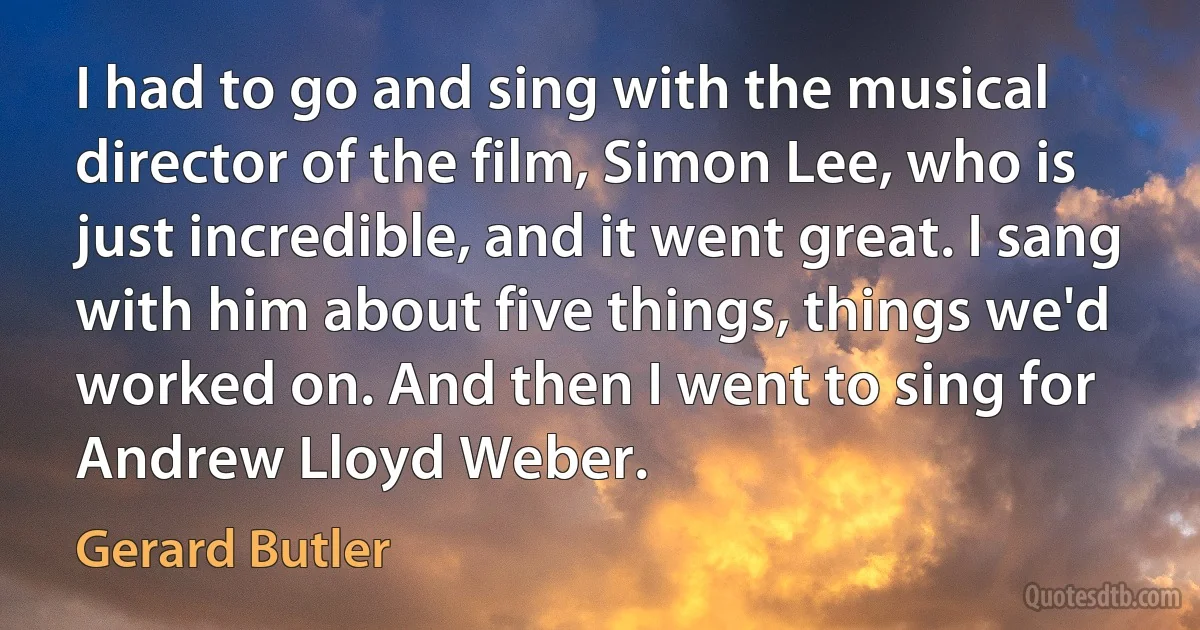 I had to go and sing with the musical director of the film, Simon Lee, who is just incredible, and it went great. I sang with him about five things, things we'd worked on. And then I went to sing for Andrew Lloyd Weber. (Gerard Butler)