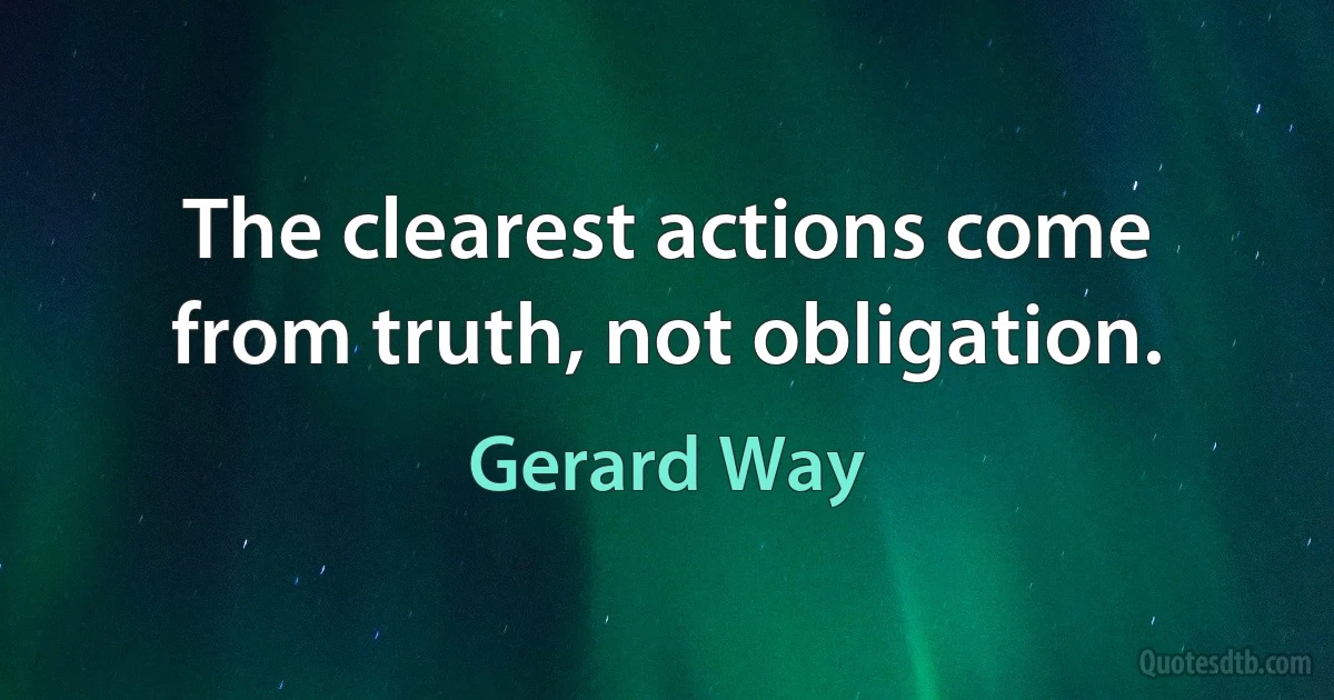 The clearest actions come from truth, not obligation. (Gerard Way)