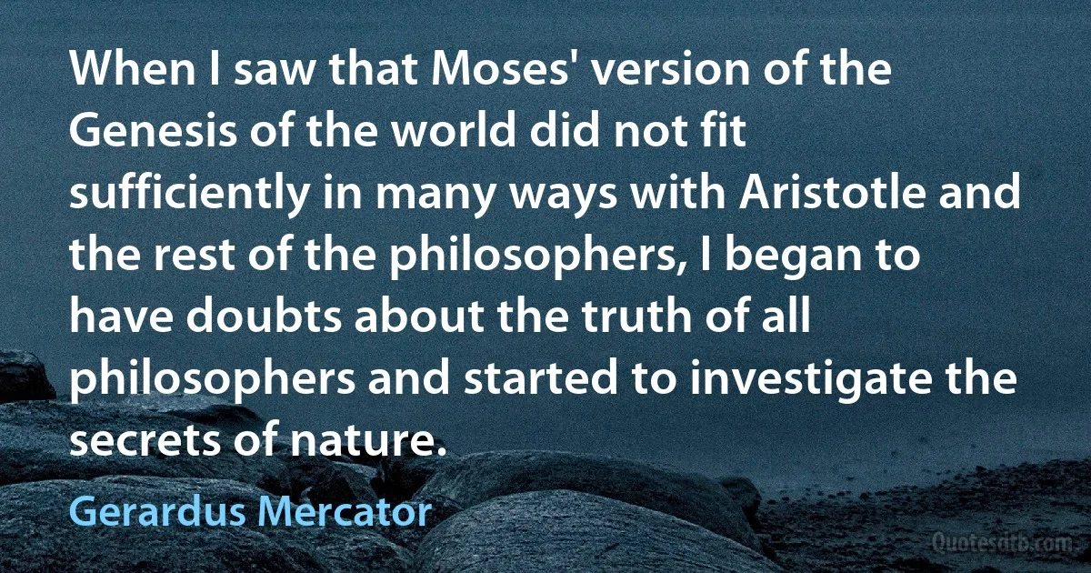 When I saw that Moses' version of the Genesis of the world did not fit sufficiently in many ways with Aristotle and the rest of the philosophers, I began to have doubts about the truth of all philosophers and started to investigate the secrets of nature. (Gerardus Mercator)