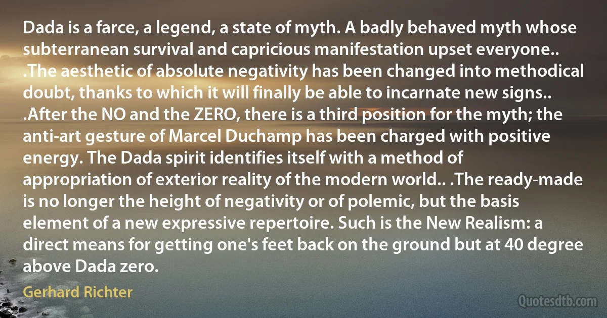 Dada is a farce, a legend, a state of myth. A badly behaved myth whose subterranean survival and capricious manifestation upset everyone.. .The aesthetic of absolute negativity has been changed into methodical doubt, thanks to which it will finally be able to incarnate new signs.. .After the NO and the ZERO, there is a third position for the myth; the anti-art gesture of Marcel Duchamp has been charged with positive energy. The Dada spirit identifies itself with a method of appropriation of exterior reality of the modern world.. .The ready-made is no longer the height of negativity or of polemic, but the basis element of a new expressive repertoire. Such is the New Realism: a direct means for getting one's feet back on the ground but at 40 degree above Dada zero. (Gerhard Richter)