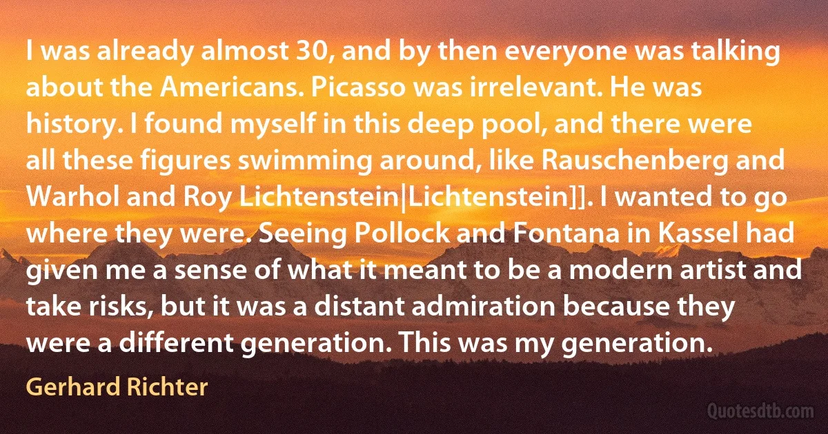 I was already almost 30, and by then everyone was talking about the Americans. Picasso was irrelevant. He was history. I found myself in this deep pool, and there were all these figures swimming around, like Rauschenberg and Warhol and Roy Lichtenstein|Lichtenstein]]. I wanted to go where they were. Seeing Pollock and Fontana in Kassel had given me a sense of what it meant to be a modern artist and take risks, but it was a distant admiration because they were a different generation. This was my generation. (Gerhard Richter)