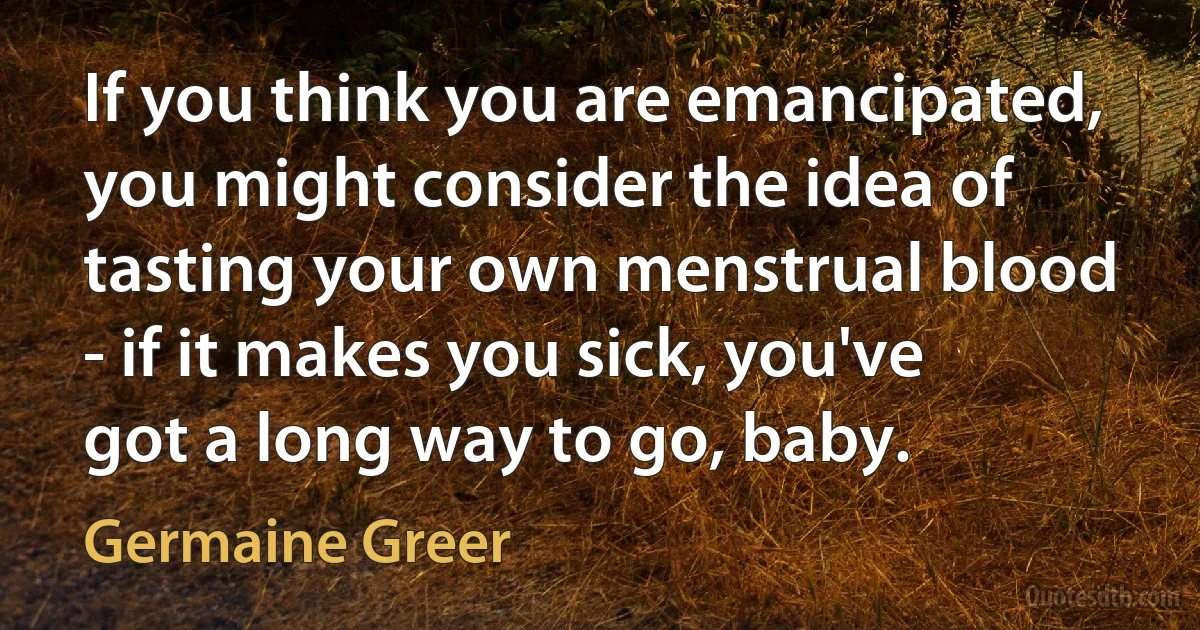 If you think you are emancipated, you might consider the idea of tasting your own menstrual blood - if it makes you sick, you've got a long way to go, baby. (Germaine Greer)