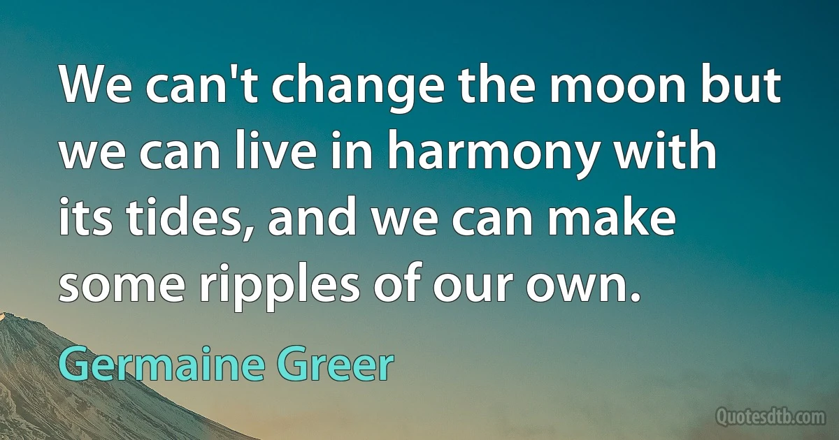 We can't change the moon but we can live in harmony with its tides, and we can make some ripples of our own. (Germaine Greer)