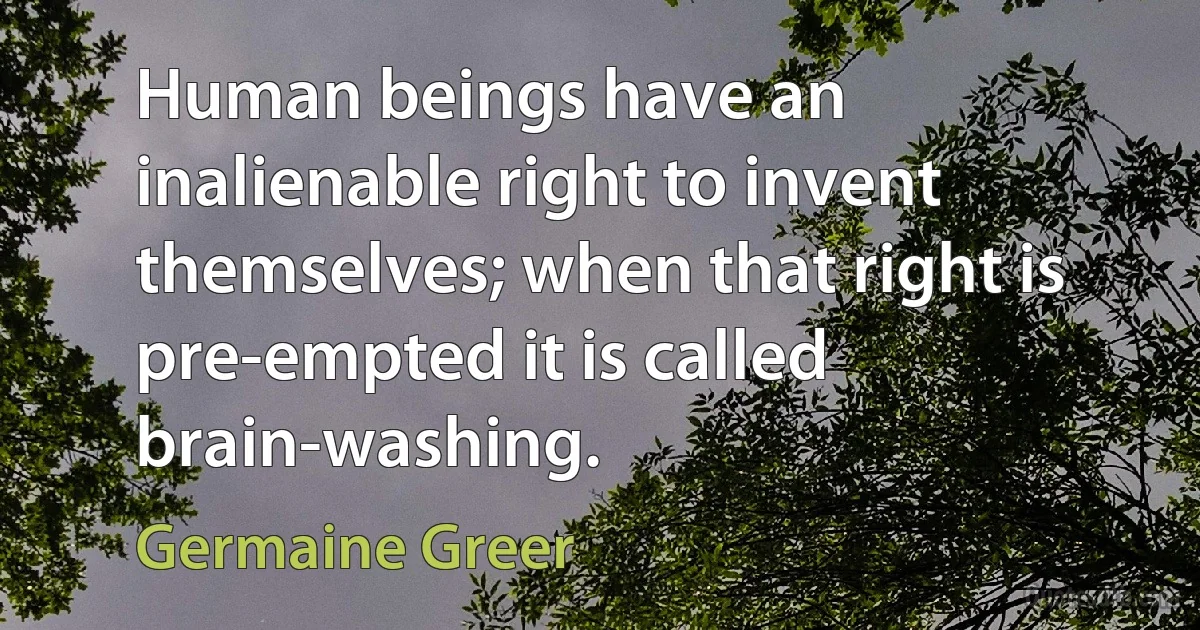 Human beings have an inalienable right to invent themselves; when that right is pre-empted it is called brain-washing. (Germaine Greer)