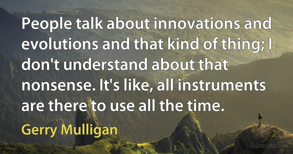 People talk about innovations and evolutions and that kind of thing; I don't understand about that nonsense. It's like, all instruments are there to use all the time. (Gerry Mulligan)