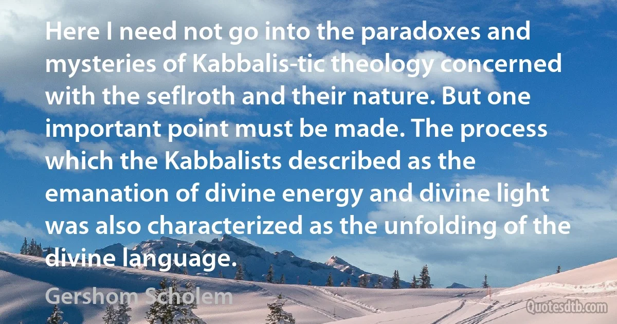 Here I need not go into the paradoxes and mysteries of Kabbalis­tic theology concerned with the seflroth and their nature. But one important point must be made. The process which the Kabbalists described as the emanation of divine energy and divine light was also characterized as the unfolding of the divine language. (Gershom Scholem)