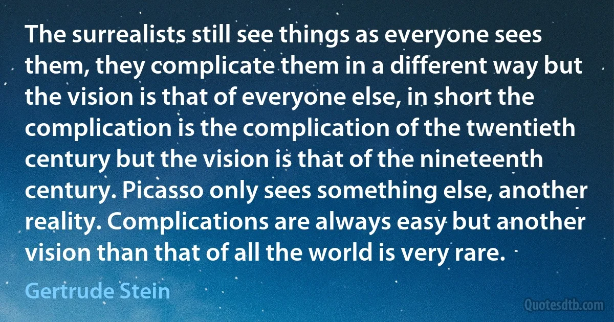 The surrealists still see things as everyone sees them, they complicate them in a different way but the vision is that of everyone else, in short the complication is the complication of the twentieth century but the vision is that of the nineteenth century. Picasso only sees something else, another reality. Complications are always easy but another vision than that of all the world is very rare. (Gertrude Stein)