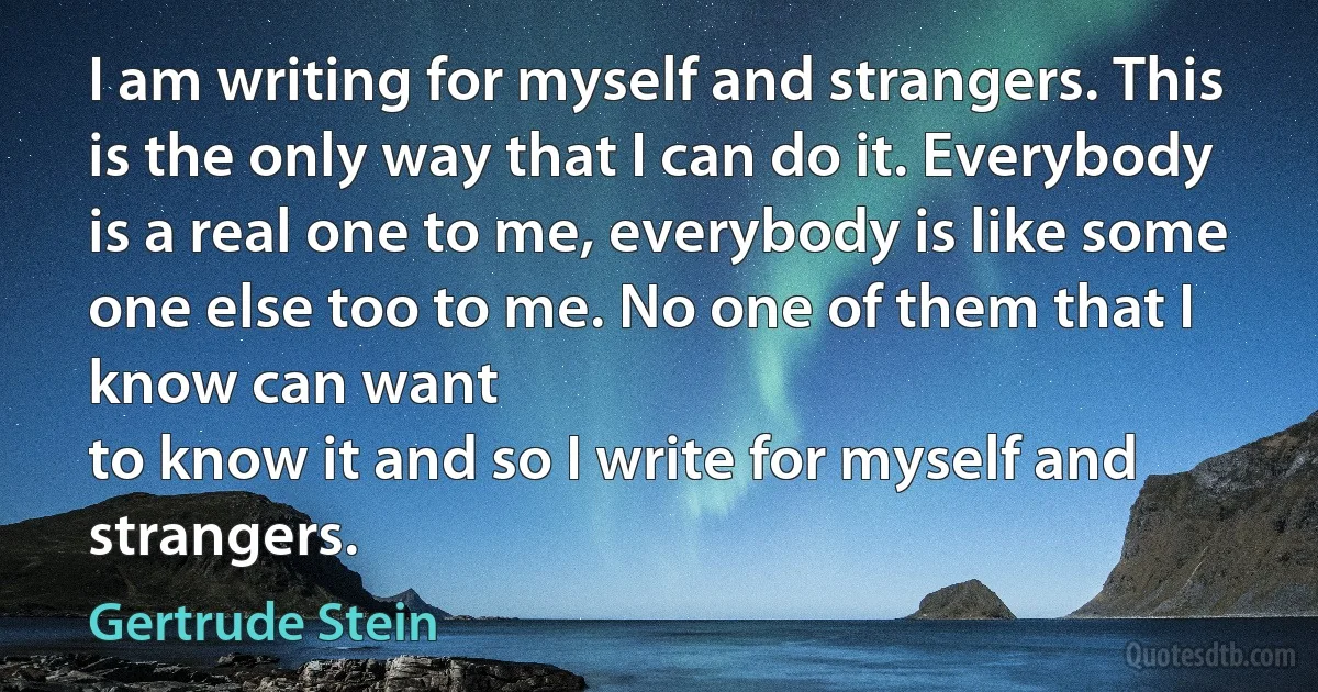 I am writing for myself and strangers. This is the only way that I can do it. Everybody is a real one to me, everybody is like some one else too to me. No one of them that I know can want
to know it and so I write for myself and strangers. (Gertrude Stein)