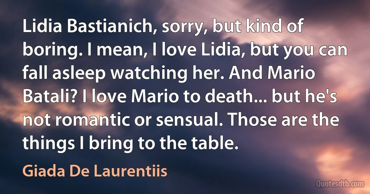 Lidia Bastianich, sorry, but kind of boring. I mean, I love Lidia, but you can fall asleep watching her. And Mario Batali? I love Mario to death... but he's not romantic or sensual. Those are the things I bring to the table. (Giada De Laurentiis)