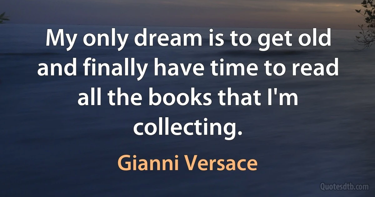 My only dream is to get old and finally have time to read all the books that I'm collecting. (Gianni Versace)