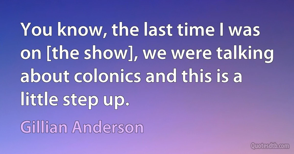 You know, the last time I was on [the show], we were talking about colonics and this is a little step up. (Gillian Anderson)