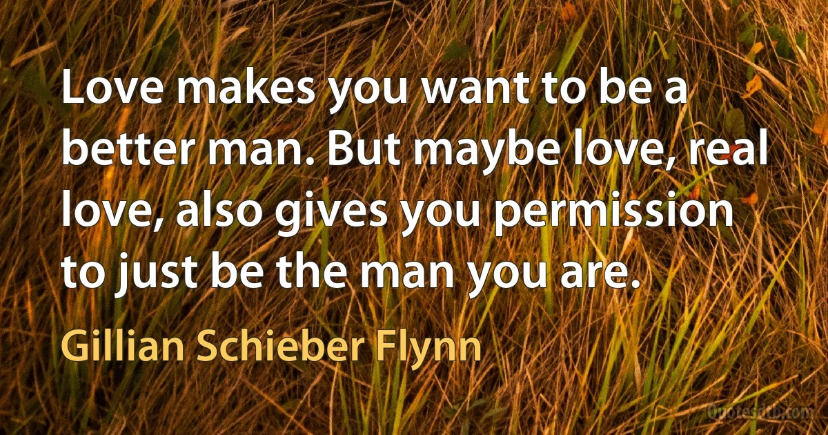 Love makes you want to be a better man. But maybe love, real love, also gives you permission to just be the man you are. (Gillian Schieber Flynn)