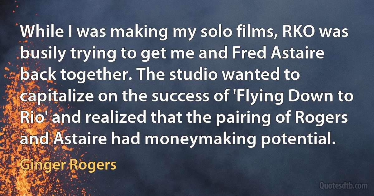 While I was making my solo films, RKO was busily trying to get me and Fred Astaire back together. The studio wanted to capitalize on the success of 'Flying Down to Rio' and realized that the pairing of Rogers and Astaire had moneymaking potential. (Ginger Rogers)