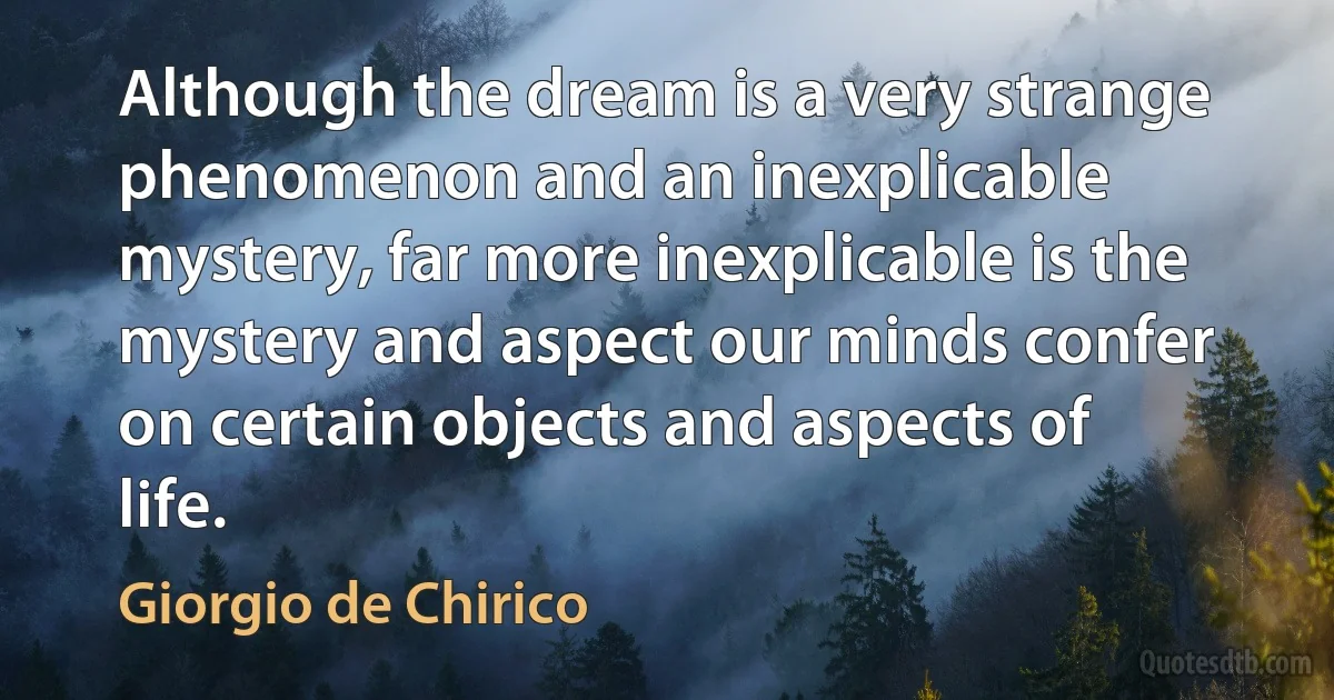 Although the dream is a very strange phenomenon and an inexplicable mystery, far more inexplicable is the mystery and aspect our minds confer on certain objects and aspects of life. (Giorgio de Chirico)