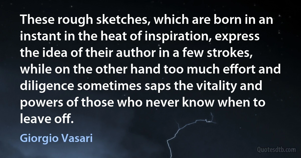 These rough sketches, which are born in an instant in the heat of inspiration, express the idea of their author in a few strokes, while on the other hand too much effort and diligence sometimes saps the vitality and powers of those who never know when to leave off. (Giorgio Vasari)