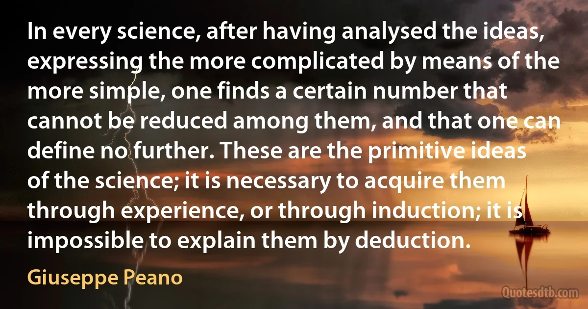 In every science, after having analysed the ideas, expressing the more complicated by means of the more simple, one finds a certain number that cannot be reduced among them, and that one can define no further. These are the primitive ideas of the science; it is necessary to acquire them through experience, or through induction; it is impossible to explain them by deduction. (Giuseppe Peano)