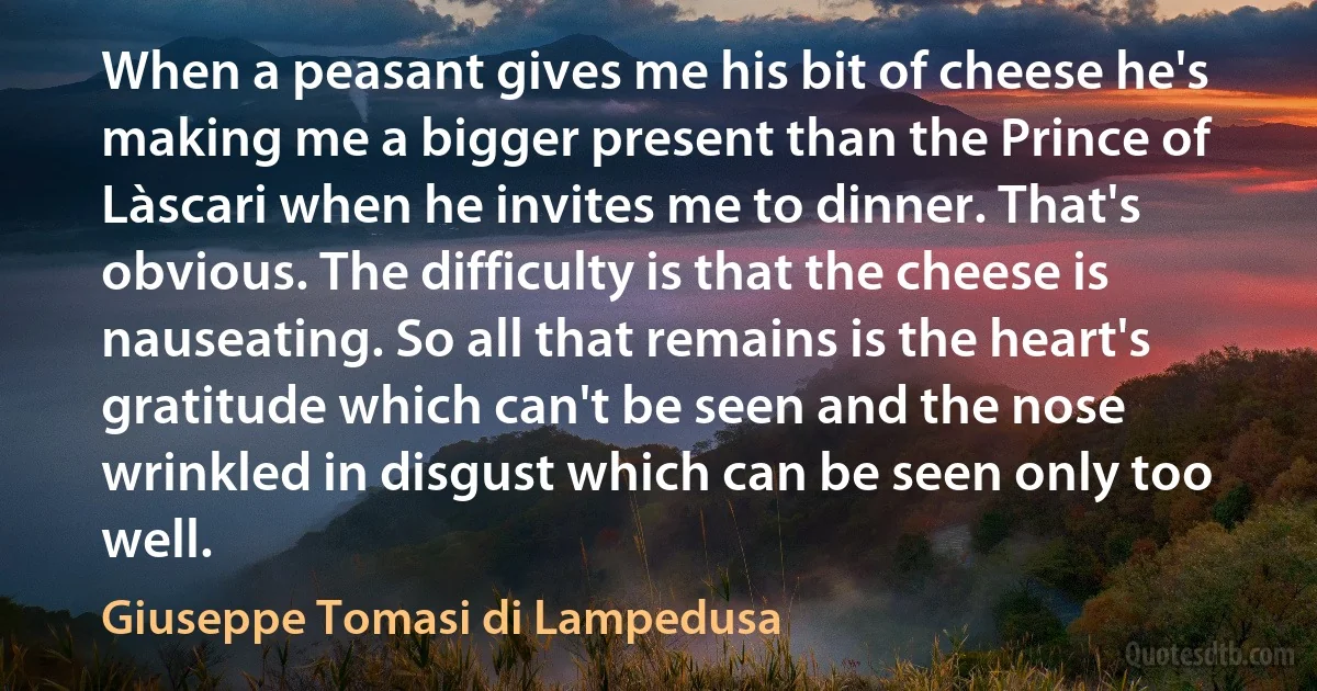 When a peasant gives me his bit of cheese he's making me a bigger present than the Prince of Làscari when he invites me to dinner. That's obvious. The difficulty is that the cheese is nauseating. So all that remains is the heart's gratitude which can't be seen and the nose wrinkled in disgust which can be seen only too well. (Giuseppe Tomasi di Lampedusa)