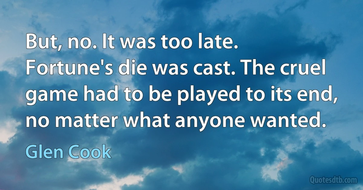 But, no. It was too late. Fortune's die was cast. The cruel game had to be played to its end, no matter what anyone wanted. (Glen Cook)