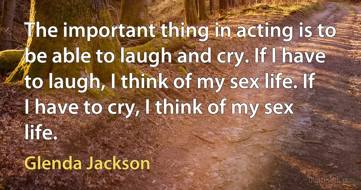 The important thing in acting is to be able to laugh and cry. If I have to laugh, I think of my sex life. If I have to cry, I think of my sex life. (Glenda Jackson)