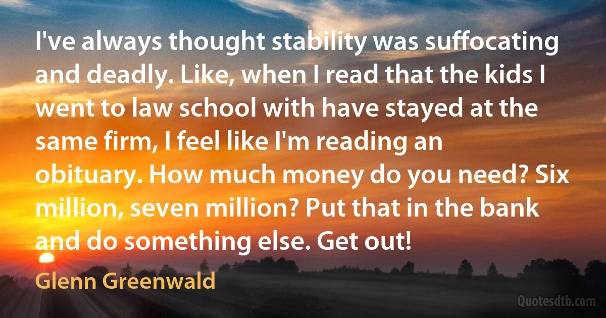 I've always thought stability was suffocating and deadly. Like, when I read that the kids I went to law school with have stayed at the same firm, I feel like I'm reading an obituary. How much money do you need? Six million, seven million? Put that in the bank and do something else. Get out! (Glenn Greenwald)