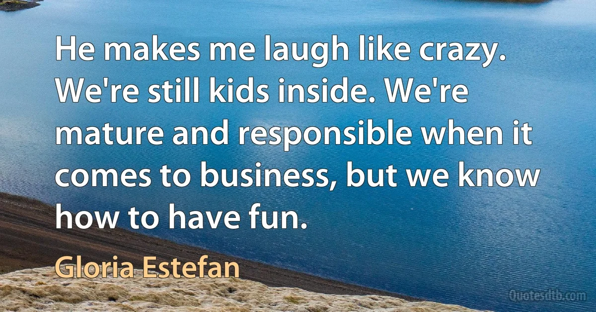 He makes me laugh like crazy. We're still kids inside. We're mature and responsible when it comes to business, but we know how to have fun. (Gloria Estefan)