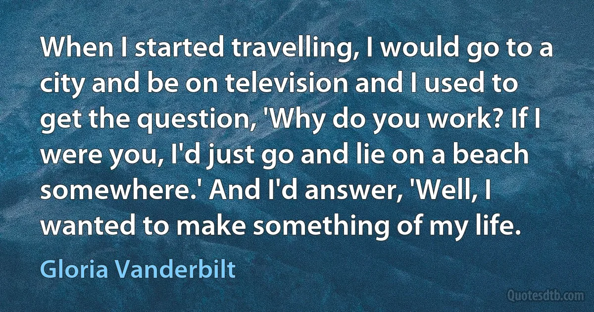 When I started travelling, I would go to a city and be on television and I used to get the question, 'Why do you work? If I were you, I'd just go and lie on a beach somewhere.' And I'd answer, 'Well, I wanted to make something of my life. (Gloria Vanderbilt)