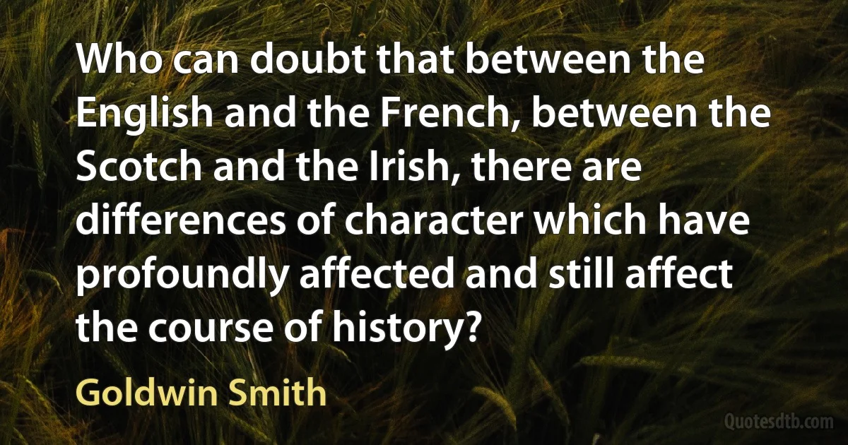 Who can doubt that between the English and the French, between the Scotch and the Irish, there are differences of character which have profoundly affected and still affect the course of history? (Goldwin Smith)