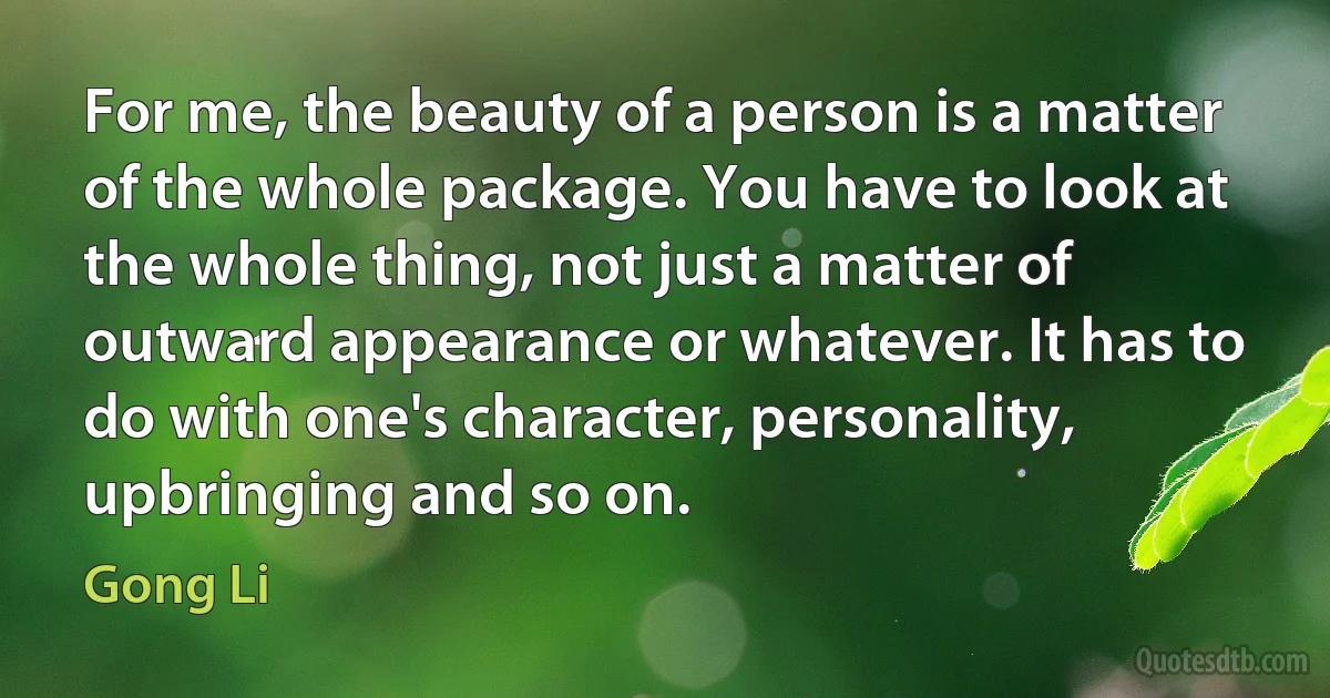 For me, the beauty of a person is a matter of the whole package. You have to look at the whole thing, not just a matter of outward appearance or whatever. It has to do with one's character, personality, upbringing and so on. (Gong Li)