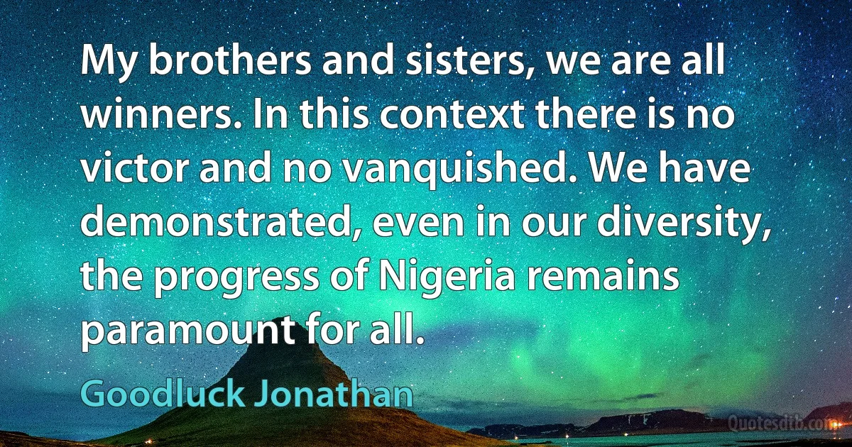 My brothers and sisters, we are all winners. In this context there is no victor and no vanquished. We have demonstrated, even in our diversity, the progress of Nigeria remains paramount for all. (Goodluck Jonathan)