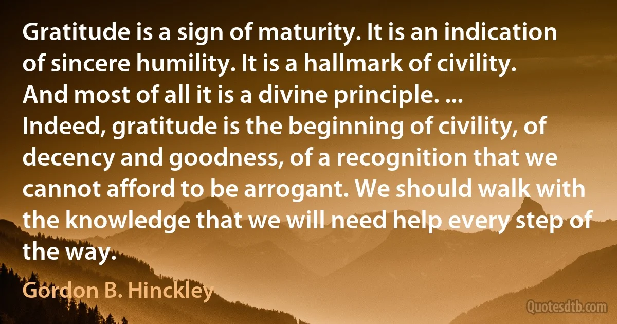 Gratitude is a sign of maturity. It is an indication of sincere humility. It is a hallmark of civility. And most of all it is a divine principle. ... Indeed, gratitude is the beginning of civility, of decency and goodness, of a recognition that we cannot afford to be arrogant. We should walk with the knowledge that we will need help every step of the way. (Gordon B. Hinckley)