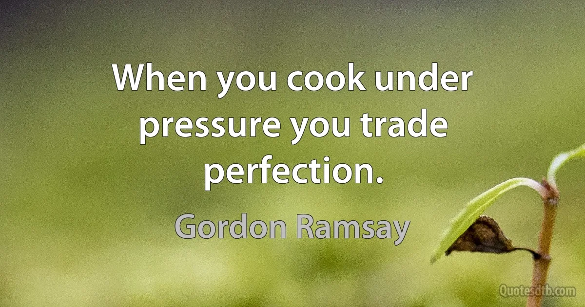 When you cook under pressure you trade perfection. (Gordon Ramsay)