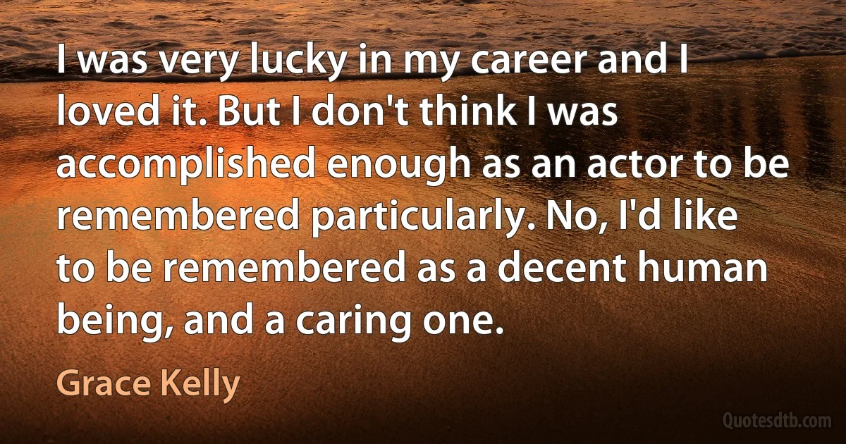 I was very lucky in my career and I loved it. But I don't think I was accomplished enough as an actor to be remembered particularly. No, I'd like to be remembered as a decent human being, and a caring one. (Grace Kelly)