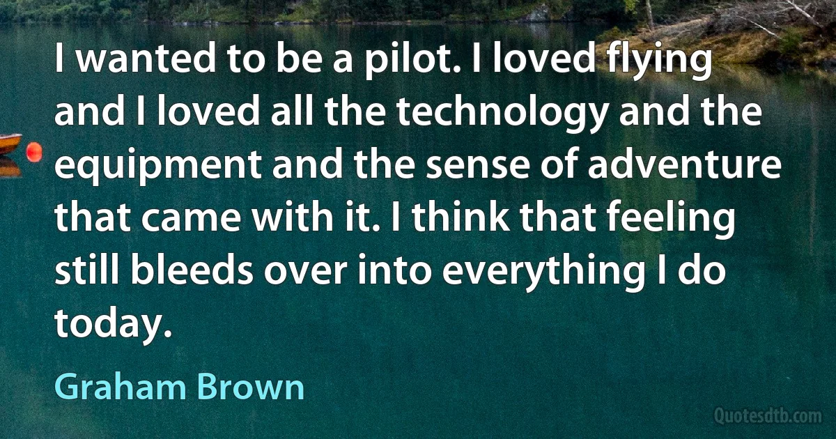 I wanted to be a pilot. I loved flying and I loved all the technology and the equipment and the sense of adventure that came with it. I think that feeling still bleeds over into everything I do today. (Graham Brown)