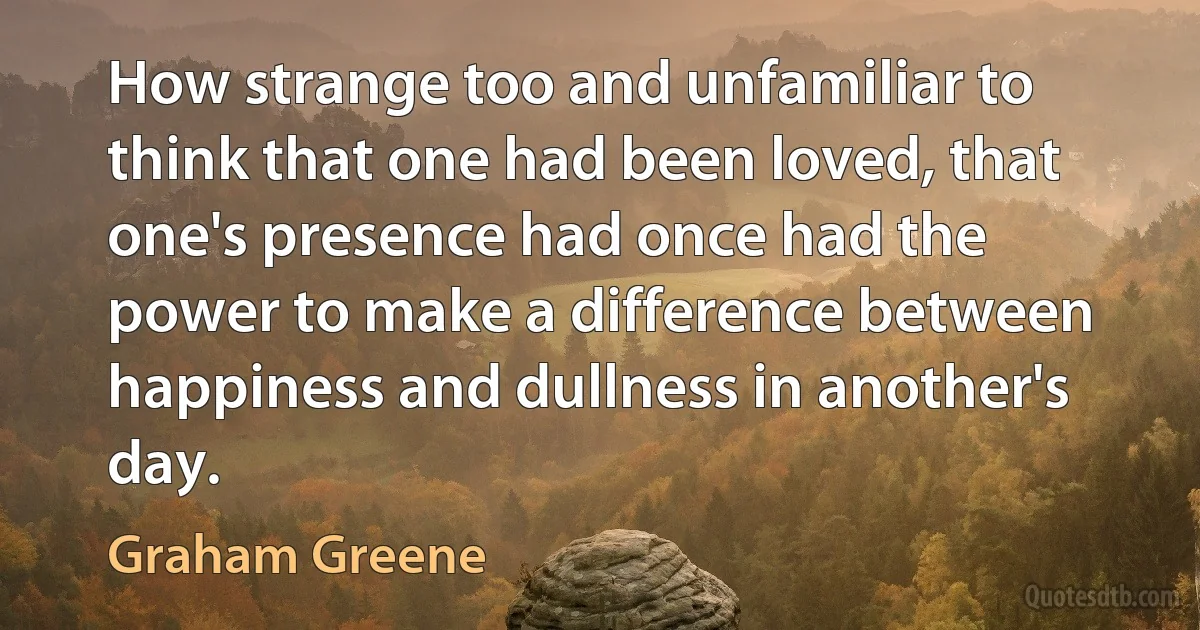 How strange too and unfamiliar to think that one had been loved, that one's presence had once had the power to make a difference between happiness and dullness in another's day. (Graham Greene)