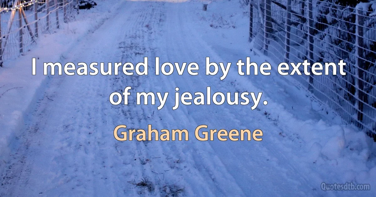 I measured love by the extent of my jealousy. (Graham Greene)