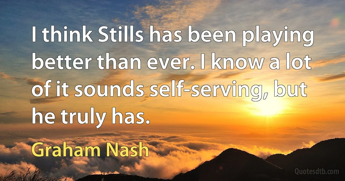 I think Stills has been playing better than ever. I know a lot of it sounds self-serving, but he truly has. (Graham Nash)