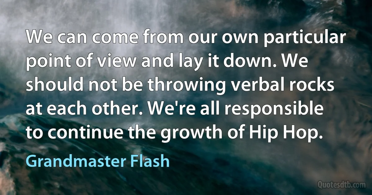 We can come from our own particular point of view and lay it down. We should not be throwing verbal rocks at each other. We're all responsible to continue the growth of Hip Hop. (Grandmaster Flash)