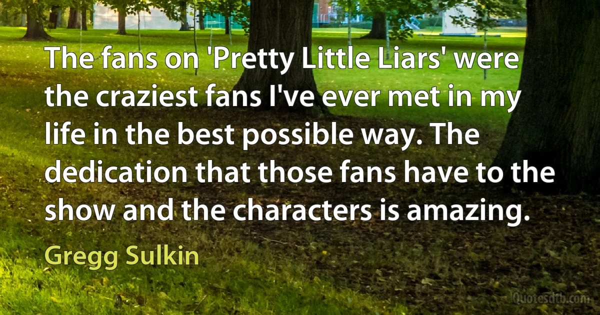 The fans on 'Pretty Little Liars' were the craziest fans I've ever met in my life in the best possible way. The dedication that those fans have to the show and the characters is amazing. (Gregg Sulkin)