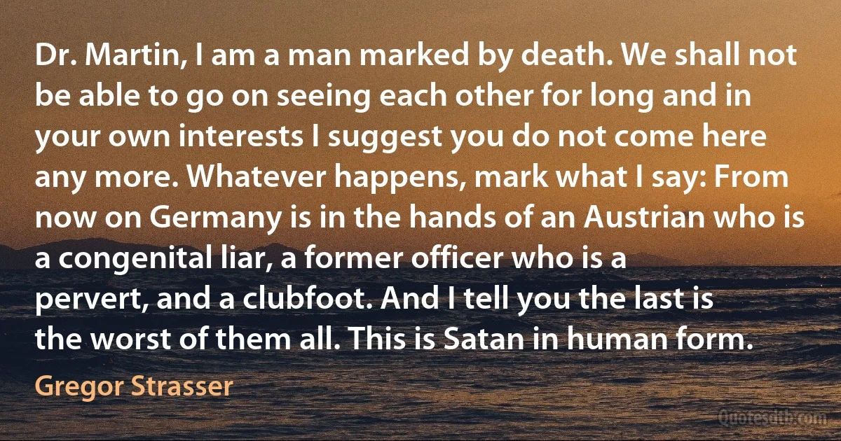 Dr. Martin, I am a man marked by death. We shall not be able to go on seeing each other for long and in your own interests I suggest you do not come here any more. Whatever happens, mark what I say: From now on Germany is in the hands of an Austrian who is a congenital liar, a former officer who is a pervert, and a clubfoot. And I tell you the last is the worst of them all. This is Satan in human form. (Gregor Strasser)