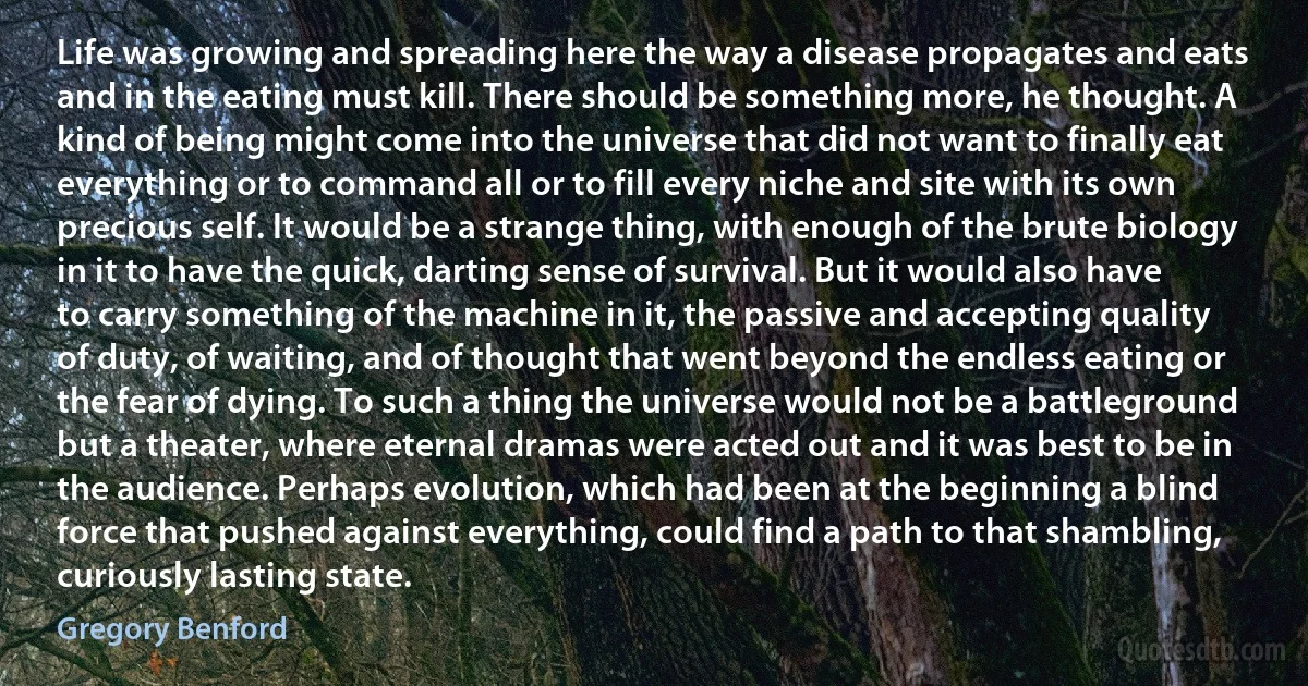 Life was growing and spreading here the way a disease propagates and eats and in the eating must kill. There should be something more, he thought. A kind of being might come into the universe that did not want to finally eat everything or to command all or to fill every niche and site with its own precious self. It would be a strange thing, with enough of the brute biology in it to have the quick, darting sense of survival. But it would also have to carry something of the machine in it, the passive and accepting quality of duty, of waiting, and of thought that went beyond the endless eating or the fear of dying. To such a thing the universe would not be a battleground but a theater, where eternal dramas were acted out and it was best to be in the audience. Perhaps evolution, which had been at the beginning a blind force that pushed against everything, could find a path to that shambling, curiously lasting state. (Gregory Benford)