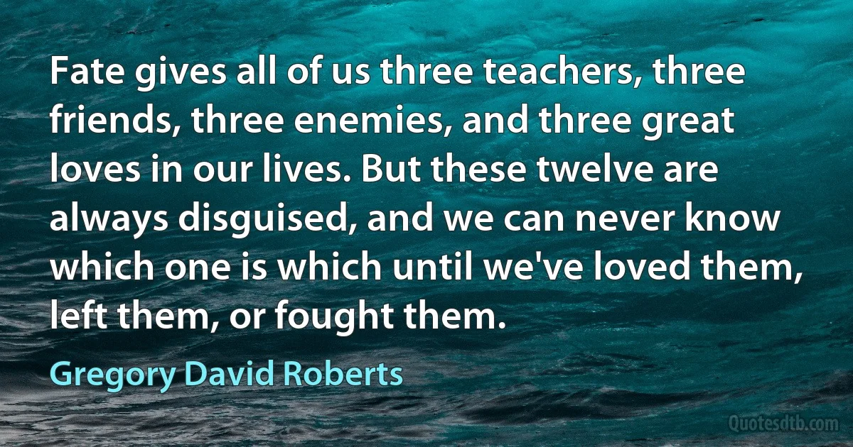 Fate gives all of us three teachers, three friends, three enemies, and three great loves in our lives. But these twelve are always disguised, and we can never know which one is which until we've loved them, left them, or fought them. (Gregory David Roberts)