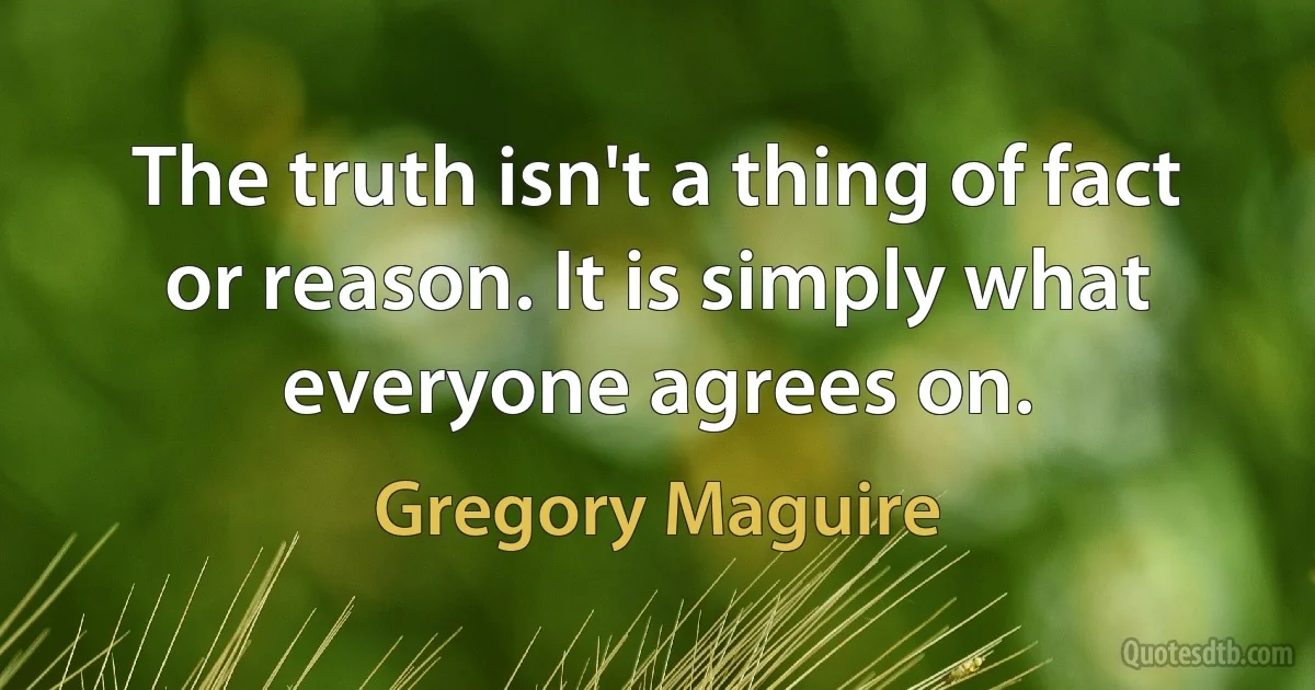 The truth isn't a thing of fact or reason. It is simply what everyone agrees on. (Gregory Maguire)