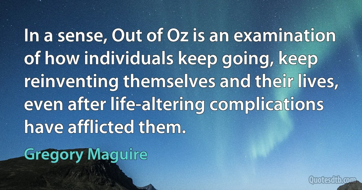 In a sense, Out of Oz is an examination of how individuals keep going, keep reinventing themselves and their lives, even after life-altering complications have afflicted them. (Gregory Maguire)