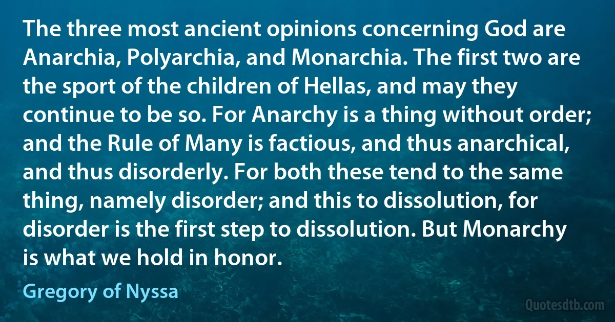 The three most ancient opinions concerning God are Anarchia, Polyarchia, and Monarchia. The first two are the sport of the children of Hellas, and may they continue to be so. For Anarchy is a thing without order; and the Rule of Many is factious, and thus anarchical, and thus disorderly. For both these tend to the same thing, namely disorder; and this to dissolution, for disorder is the first step to dissolution. But Monarchy is what we hold in honor. (Gregory of Nyssa)