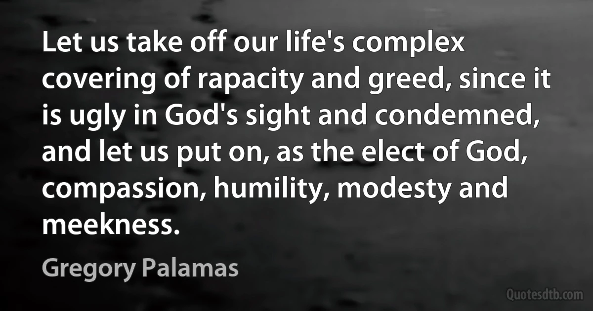 Let us take off our life's complex covering of rapacity and greed, since it is ugly in God's sight and condemned, and let us put on, as the elect of God, compassion, humility, modesty and meekness. (Gregory Palamas)