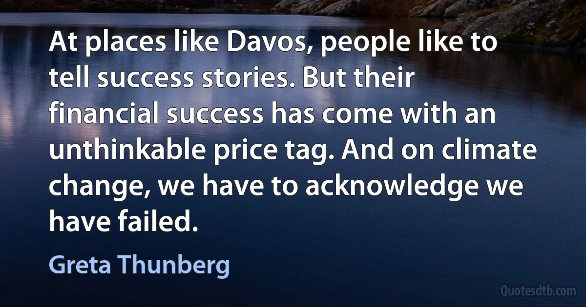 At places like Davos, people like to tell success stories. But their financial success has come with an unthinkable price tag. And on climate change, we have to acknowledge we have failed. (Greta Thunberg)